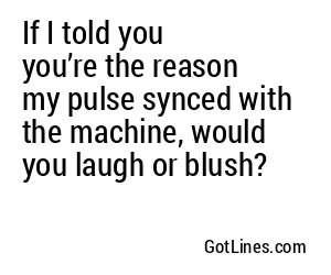 If I told you you’re the reason my pulse synced with the machine, would you laugh or blush?