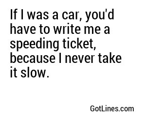 If I was a car, you'd have to write me a speeding ticket, because I never take it slow.

