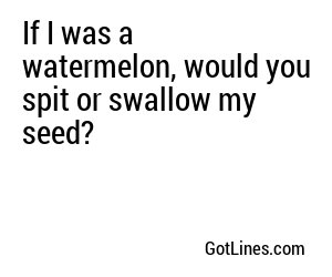 If I was a watermelon, would you spit or swallow my seed?
