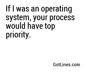 If I was an operating system, your process would have top priority.