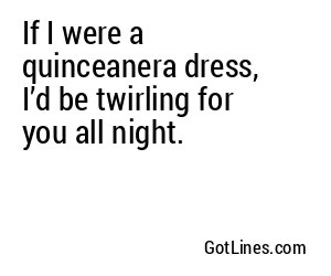 If I were a quinceanera dress, I’d be twirling for you all night.