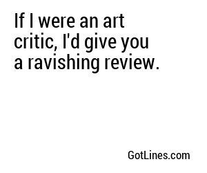 If I were an art critic, I'd give you a ravishing review.
