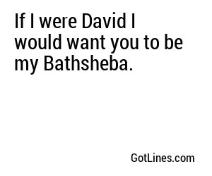 If I were David I would want you to be my Bathsheba.
