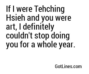 If I were Tehching Hsieh and you were art, I definitely couldn't stop doing you for a whole year.