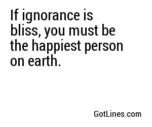 If ignorance is bliss, you must be the happiest person on earth.