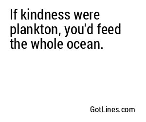 If kindness were plankton, you'd feed the whole ocean.