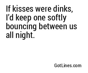 If kisses were dinks, I’d keep one softly bouncing between us all night.
