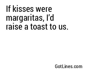 If kisses were margaritas, I’d raise a toast to us.