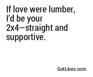 If love were lumber, I’d be your 2x4—straight and supportive.