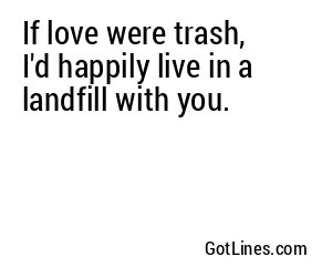 If love were trash, I'd happily live in a landfill with you.