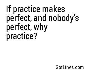 If practice makes perfect, and nobody's perfect, why practice?