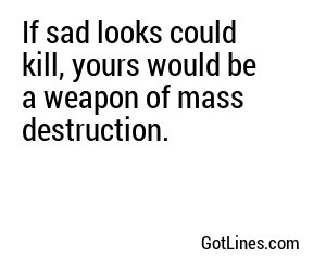 If sad looks could kill, yours would be a weapon of mass destruction. 
