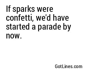 If sparks were confetti, we'd have started a parade by now.