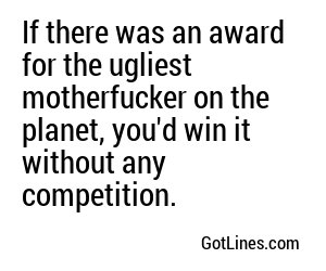 If there was an award for the ugliest motherfucker on the planet, you'd win it without any competition.
