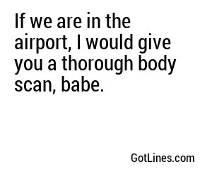 If we are in the airport, I would give you a thorough body scan, babe.

