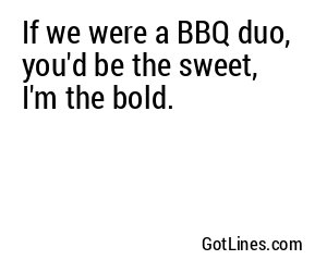 If we were a BBQ duo, you'd be the sweet, I'm the bold.