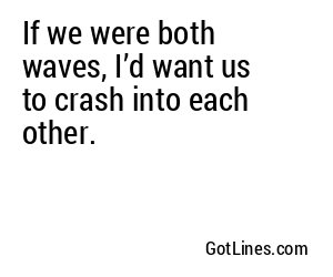 If we were both waves, I’d want us to crash into each other.