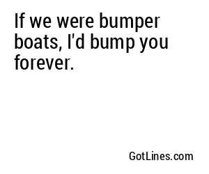If we were bumper boats, I'd bump you forever.
