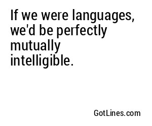 If we were languages, we'd be perfectly mutually intelligible.