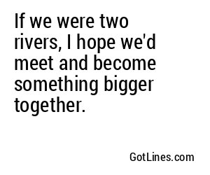If we were two rivers, I hope we'd meet and become something bigger together.