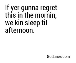 If yer gunna regret this in the mornin, we kin sleep til afternoon.
