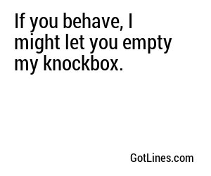 If you behave, I might let you empty my knockbox.