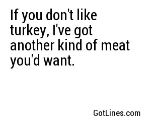 If you don't like turkey, I've got another kind of meat you'd want.