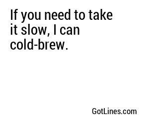 If you need to take it slow, I can cold-brew.
