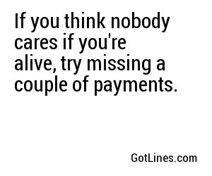If you think nobody cares if you're alive, try missing a couple of payments.