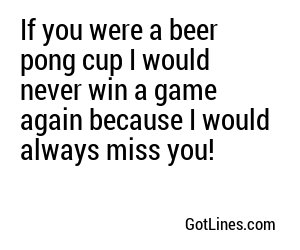 If you were a beer pong cup I would never win a game again because I would always miss you!