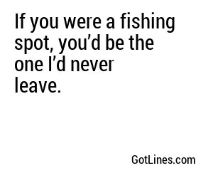 If you were a fishing spot, you’d be the one I’d never leave.
