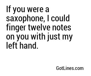 If you were a saxophone, I could finger twelve notes on you with just my left hand.
