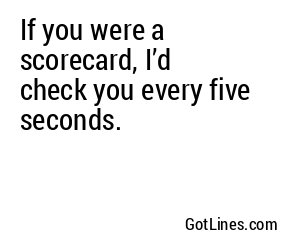 If you were a scorecard, I’d check you every five seconds.