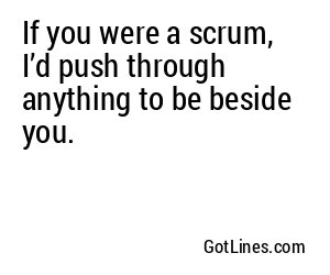 If you were a scrum, I’d push through anything to be beside you.