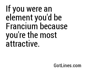 If you were an element you'd be Francium because you're the most attractive.