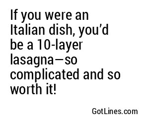If you were an Italian dish, you’d be a 10-layer lasagna—so complicated and so worth it!