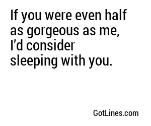 If you were even half as gorgeous as me, I’d consider sleeping with you.
