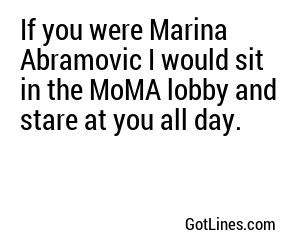 If you were Marina Abramovic I would sit in the MoMA lobby and stare at you all day.
