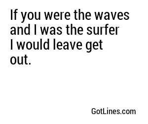 If you were the waves and I was the surfer I would leave get out.
