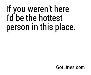If you weren't here I'd be the hottest person in this place.