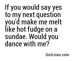 If you would say yes to my next question you'd make me melt like hot fudge on a sundae. Would you dance with me?