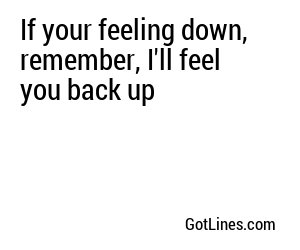 If your feeling down, remember, I'll feel you back up
