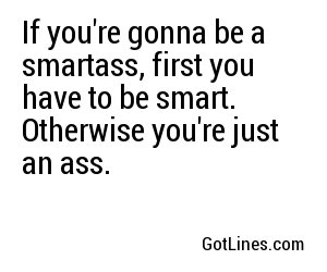 If you're gonna be a smartass, first you have to be smart. Otherwise you're just an ass.