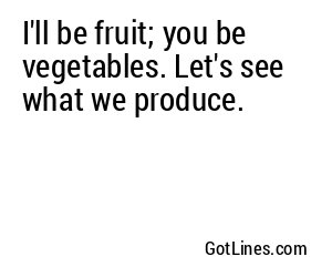 I'll be fruit; you be vegetables. Let's see what we produce.