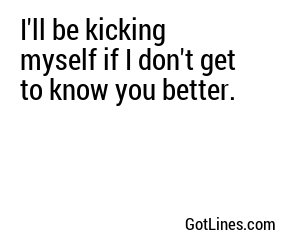 I'll be kicking myself if I don't get to know you better.
