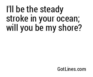 I'll be the steady stroke in your ocean; will you be my shore?