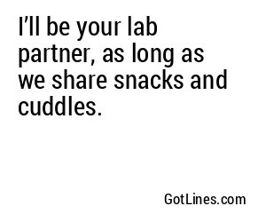 I’ll be your lab partner, as long as we share snacks and cuddles.