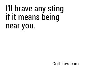 I'll brave any sting if it means being near you.