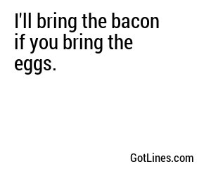 I'll bring the bacon if you bring the eggs.
