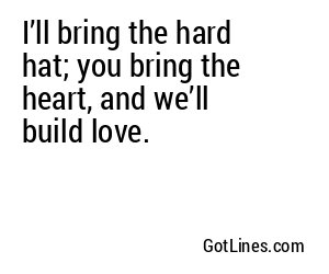 I’ll bring the hard hat; you bring the heart, and we’ll build love.
